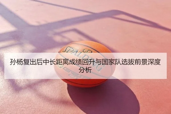 孙杨复出后中长距离成绩回升与国家队选拔前景深度分析
